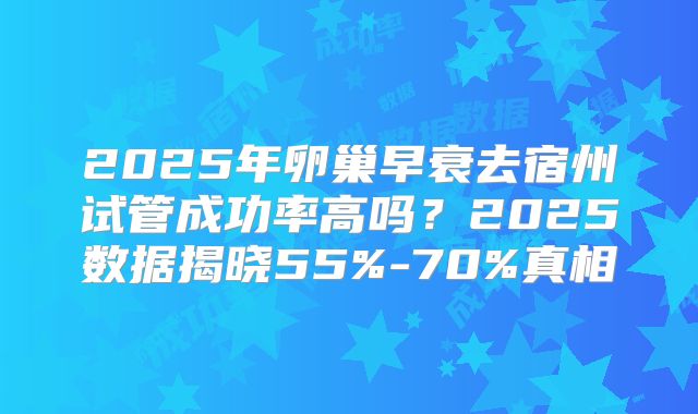 2025年卵巢早衰去宿州试管成功率高吗？2025数据揭晓55%-70%真相