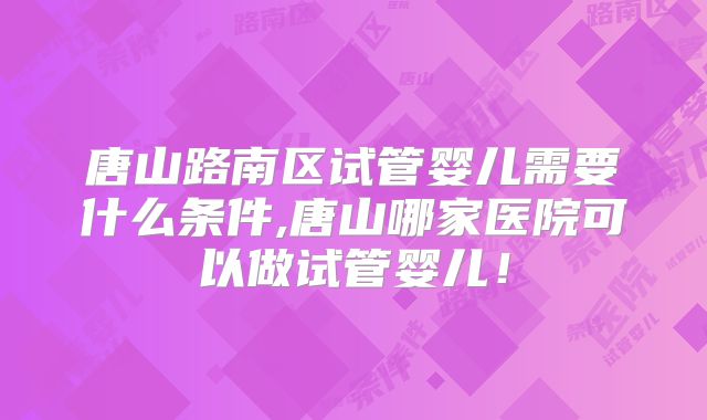 唐山路南区试管婴儿需要什么条件,唐山哪家医院可以做试管婴儿!