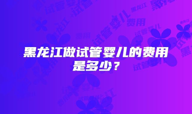 黑龙江做试管婴儿的费用是多少?