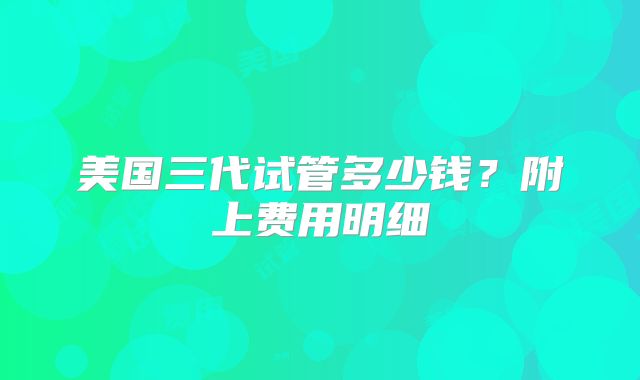 美国三代试管多少钱?附上费用明细
