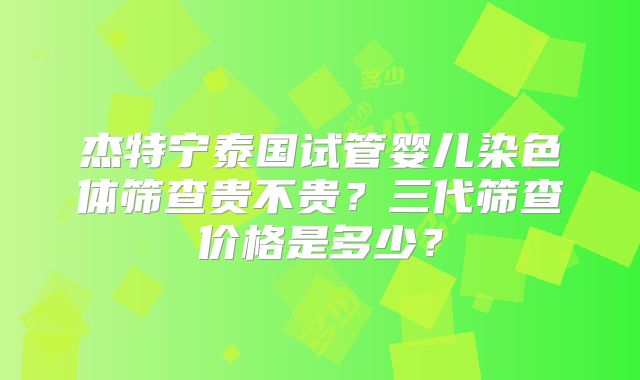 杰特宁泰国试管婴儿染色体筛查贵不贵？三代筛查价格是多少？