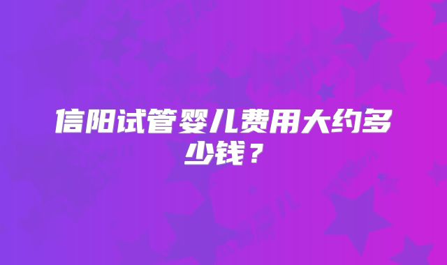 信阳试管婴儿费用大约多少钱?
