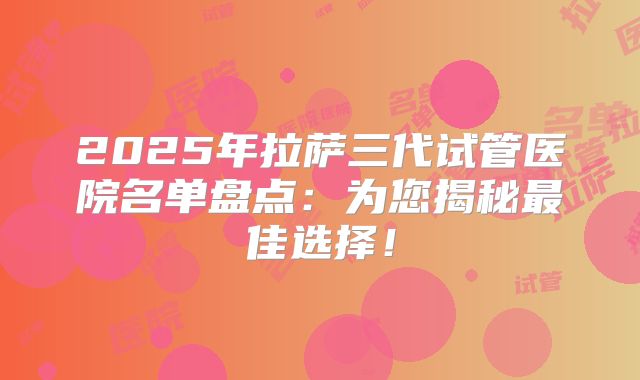 2025年拉萨三代试管医院名单盘点:为您揭秘最佳选择!