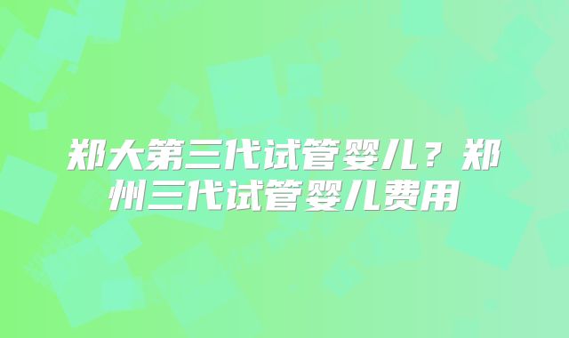 郑大第三代试管婴儿？郑州三代试管婴儿费用