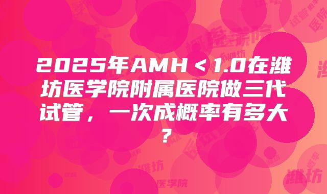 2025年AMH＜1.0在潍坊医学院附属医院做三代试管，一次成概率有多大？
