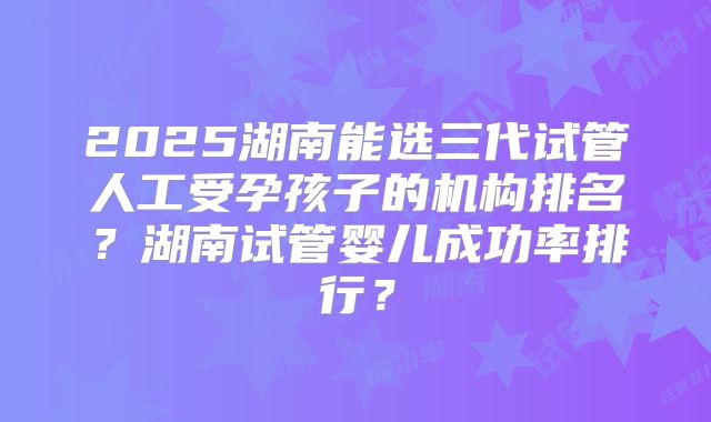 2025湖南能选三代试管人工受孕孩子的机构排名?湖南试管婴儿成功率排行?