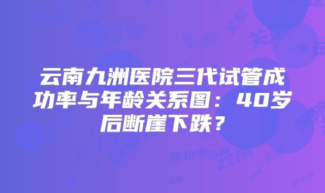 云南九洲医院三代试管成功率与年龄关系图：40岁后断崖下跌？