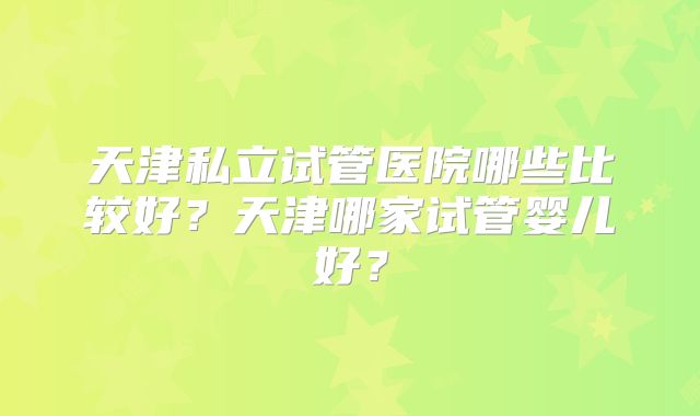 天津私立试管医院哪些比较好?天津哪家试管婴儿好?