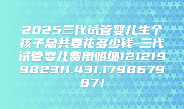 2025三代试管婴儿生个孩子总共要花多少钱-三代试管婴儿费用明细121219982311.431.179867987!