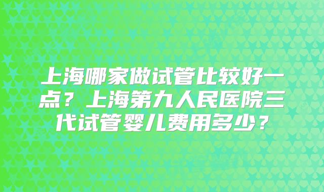 上海哪家做试管比较好一点？上海第九人民医院三代试管婴儿费用多少？