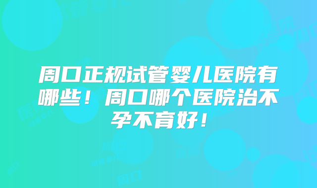 周口正规试管婴儿医院有哪些!周口哪个医院治不孕不育好!