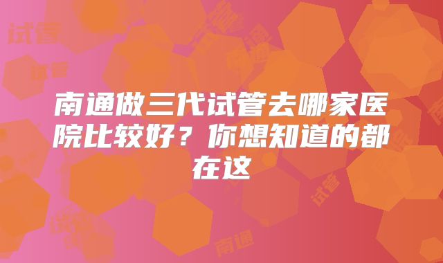 南通做三代试管去哪家医院比较好?你想知道的都在这