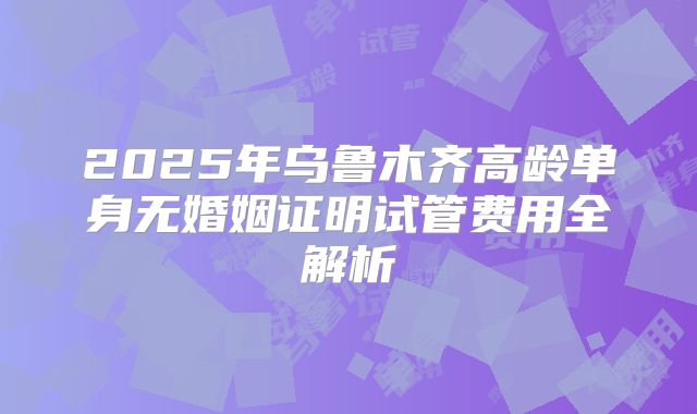 2025年乌鲁木齐高龄单身无婚姻证明试管费用全解析