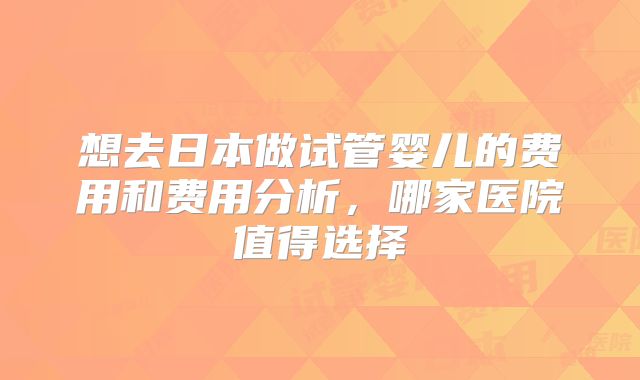 想去日本做试管婴儿的费用和费用分析,哪家医院值得选择