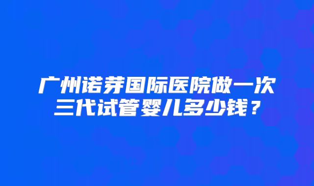 广州诺芽国际医院做一次三代试管婴儿多少钱?