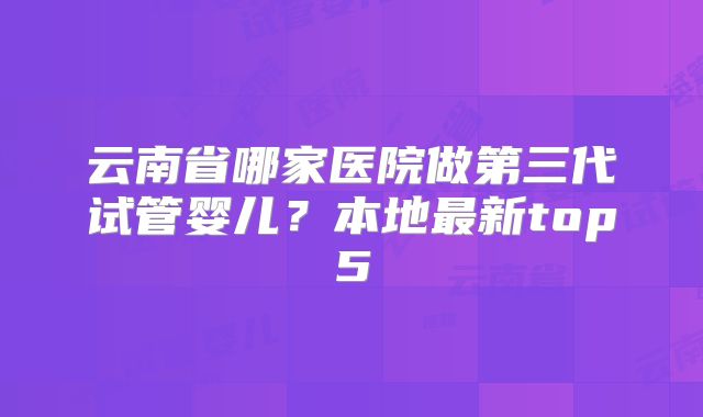 云南省哪家医院做第三代试管婴儿?本地最新top5