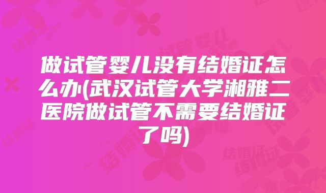 做试管婴儿没有结婚证怎么办(武汉试管大学湘雅二医院做试管不需要结婚证了吗)