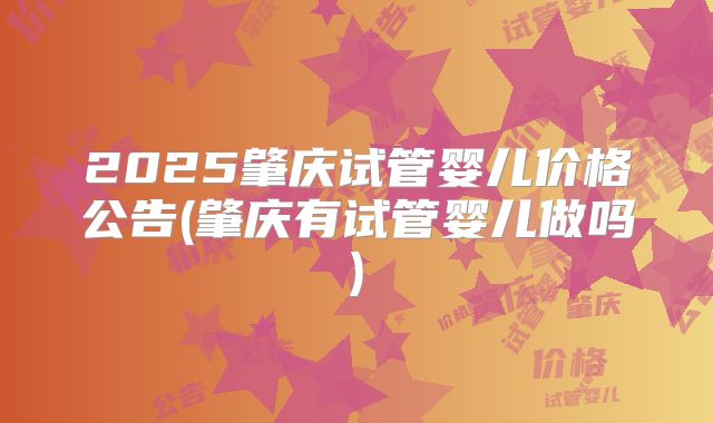 2025肇庆试管婴儿价格公告(肇庆有试管婴儿做吗)