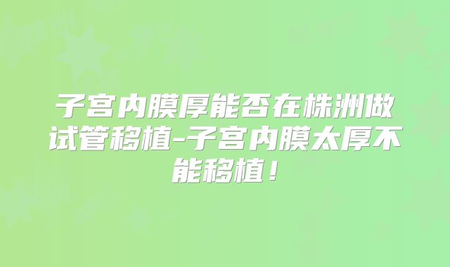 子宫内膜厚能否在株洲做试管移植-子宫内膜太厚不能移植!