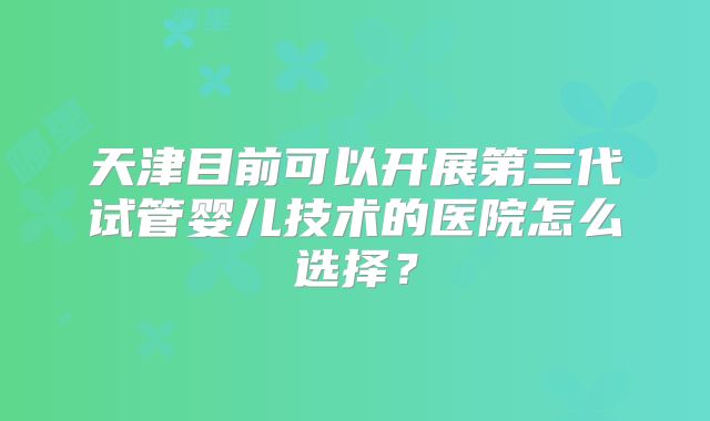 天津目前可以开展第三代试管婴儿技术的医院怎么选择?