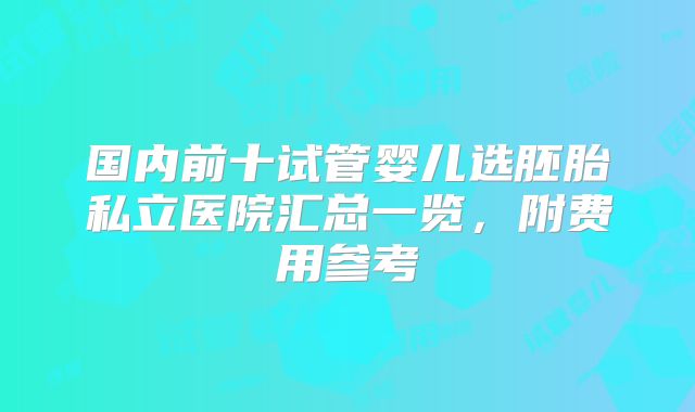 国内前十试管婴儿选胚胎私立医院汇总一览，附费用参考