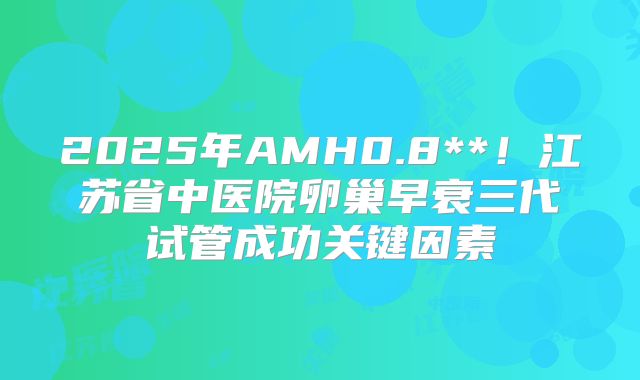 2025年AMH0.8**!江苏省中医院卵巢早衰三代试管成功关键因素