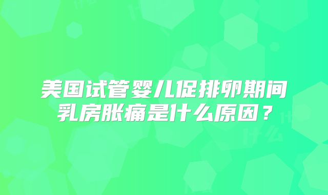 美国试管婴儿促排卵期间乳房胀痛是什么原因？