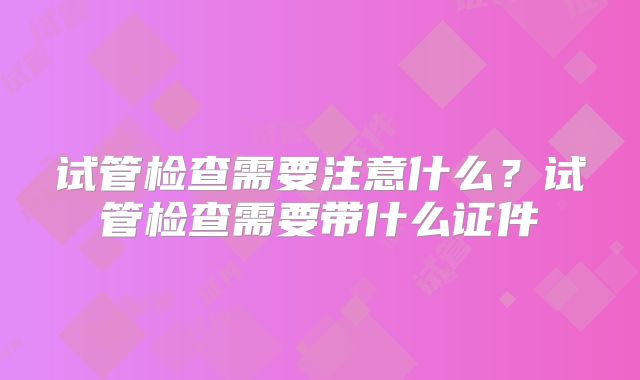 试管检查需要注意什么?试管检查需要带什么证件