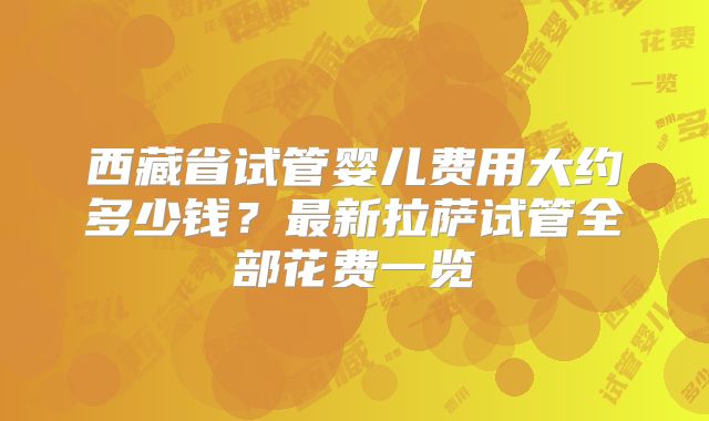 西藏省试管婴儿费用大约多少钱?最新拉萨试管全部花费一览