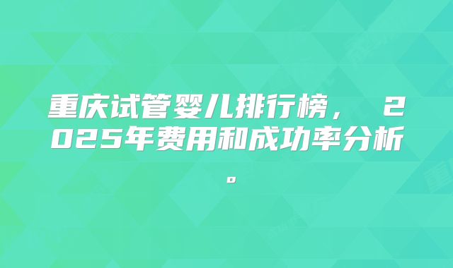 重庆试管婴儿排行榜, 2025年费用和成功率分析。