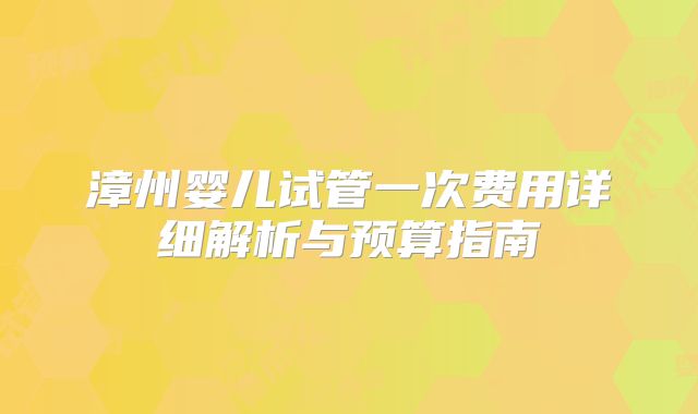 漳州婴儿试管一次费用详细解析与预算指南