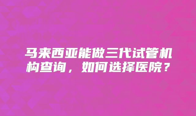 马来西亚能做三代试管机构查询，如何选择医院？