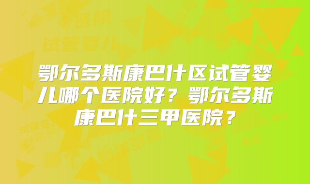 鄂尔多斯康巴什区试管婴儿哪个医院好?鄂尔多斯康巴什三甲医院?