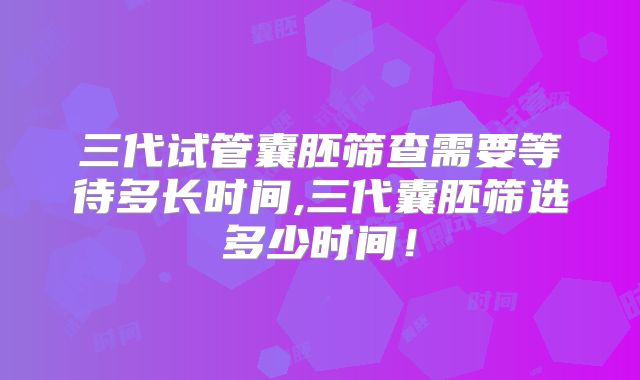 三代试管囊胚筛查需要等待多长时间,三代囊胚筛选多少时间!
