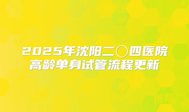 2025年沈阳二〇四医院高龄单身试管流程更新