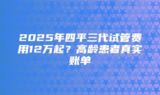 2025年四平三代试管费用12万起？高龄患者真实账单
