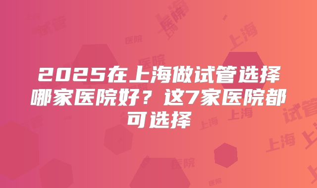 2025在上海做试管选择哪家医院好?这7家医院都可选择