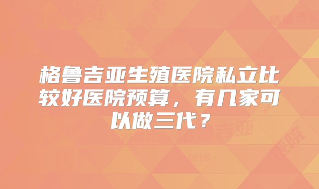 格鲁吉亚生殖医院私立比较好医院预算,有几家可以做三代?