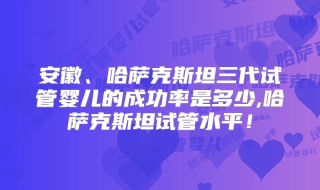 安徽、哈萨克斯坦三代试管婴儿的成功率是多少,哈萨克斯坦试管水平!