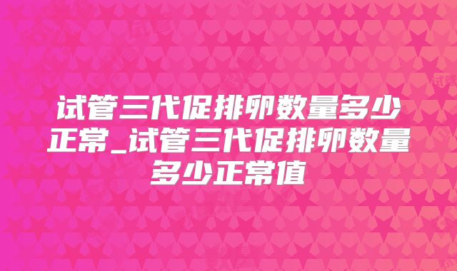 试管三代促排卵数量多少正常_试管三代促排卵数量多少正常值