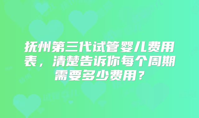抚州第三代试管婴儿费用表,清楚告诉你每个周期需要多少费用?