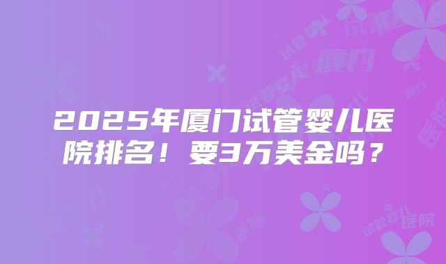 2025年厦门试管婴儿医院排名!要3万美金吗?