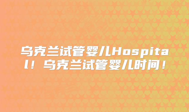 乌克兰试管婴儿Hospital!乌克兰试管婴儿时间!