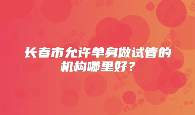 长春市允许单身做试管的机构哪里好?