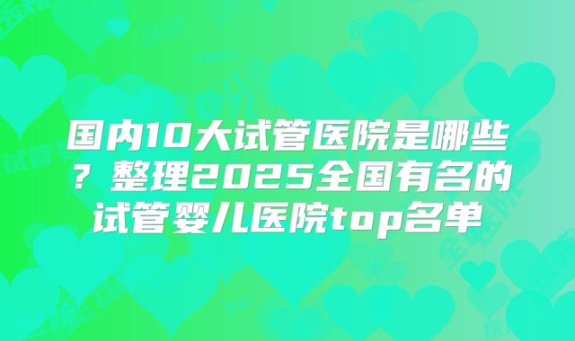 国内10大试管医院是哪些?整理2025全国有名的试管婴儿医院top名单