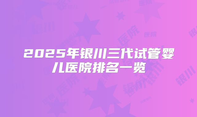 2025年银川三代试管婴儿医院排名一览