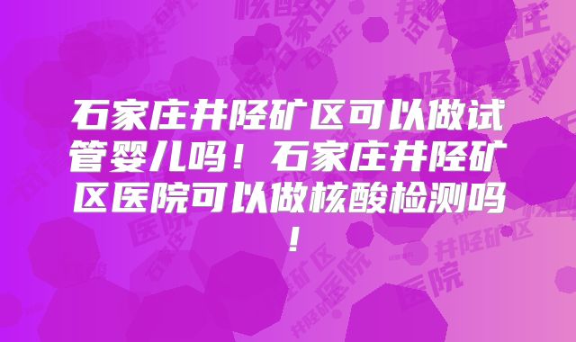 石家庄井陉矿区可以做试管婴儿吗！石家庄井陉矿区医院可以做核酸检测吗！