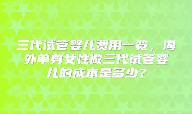 三代试管婴儿费用一览，海外单身女性做三代试管婴儿的成本是多少？