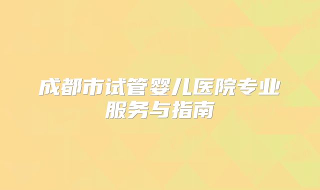 成都市试管婴儿医院专业服务与指南