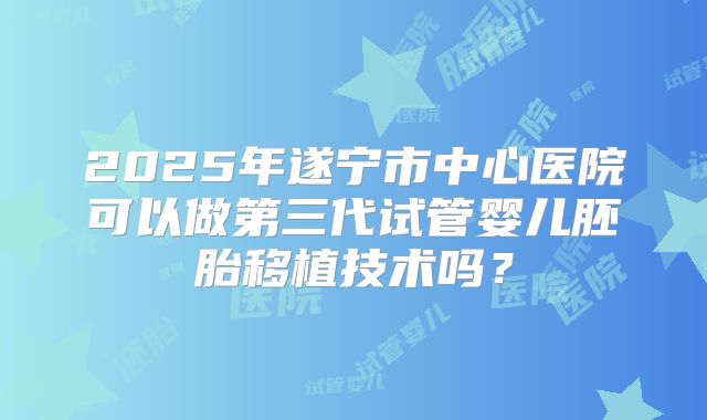 2025年遂宁市中心医院可以做第三代试管婴儿胚胎移植技术吗？